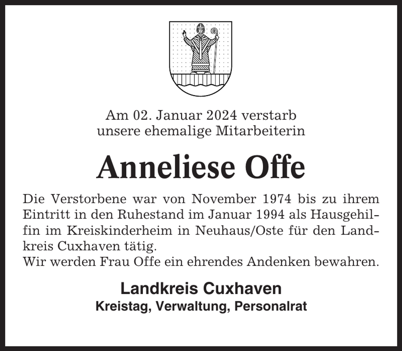 <p>Am 02. Januar 2024 verstarb<br />unsere ehemalige Mitarbeiterin</p><p>Anneliese Offe<br />Die Verstorbene war von November 1974 bis zu ihrem<br />Eintritt in den Ruhestand im Januar 1994 als Hausgehilfin im Kreiskinderheim in Neuhaus/Oste für den Landkreis Cuxhaven tätig.<br />Wir werden Frau Offe ein ehrendes Andenken bewahren.</p><p>Landkreis Cuxhaven<br />Kreistag, Verwaltung, Personalrat</p>