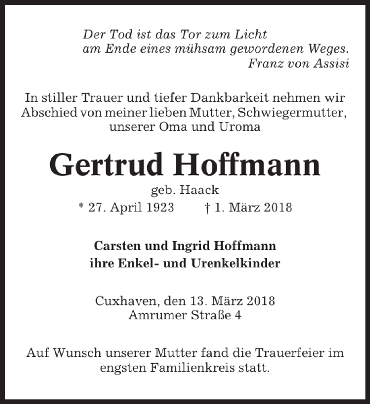 <p>Der Tod ist das Tor zum Licht<br />am Ende eines mühsam gewordenen Weges.<br />Franz von Assisi<br />In stiller Trauer und tiefer Dankbarkeit nehmen wir<br />Abschied von meiner lieben Mutter, Schwiegermutter,<br />unserer Oma und Uroma</p><p>Gertrud Hoffmann<br />geb. Haack<br />* 27. April 1923<br />† 1. März 2018<br />Carsten und Ingrid Hoffmann<br />ihre Enkel- und Urenkelkinder<br />Cuxhaven, den 13. März 2018<br />Amrumer Straße 4<br />Auf Wunsch unserer Mutter fand die Trauerfeier im<br />engsten Familienkreis statt.</p>