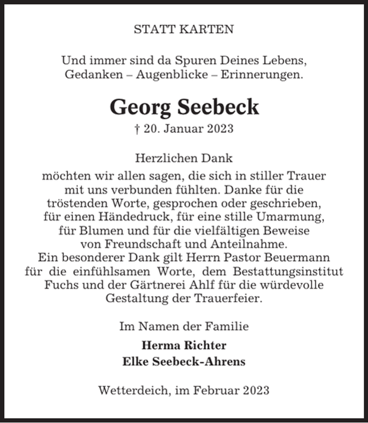 <p>STATT KARTEN<br />Und immer sind da Spuren Deines Lebens,<br />Gedanken – Augenblicke – Erinnerungen.</p><p>Georg Seebeck<br />† 20. Januar 2023<br />Herzlichen Dank<br />möchten wir allen sagen, die sich in stiller Trauer<br />mit uns verbunden fühlten. Danke für die<br />tröstenden Worte, gesprochen oder geschrieben,<br />für einen Händedruck, für eine stille Umarmung,<br />für Blumen und für die vielfältigen Beweise<br />von Freundschaft und Anteilnahme.<br />Ein besonderer Dank gilt Herrn Pastor Beuermann<br />für die einfühlsamen Worte, dem Bestattungsinstitut<br />Fuchs und der Gärtnerei Ahlf für die würdevolle<br />Gestaltung der Trauerfeier.<br />Im Namen der Familie<br />Herma Richter<br />Elke Seebeck-Ahrens<br />Wetterdeich, im Februar 2023</p>