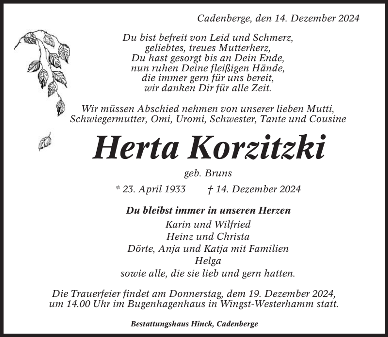 <p>Cadenberge, den 14. Dezember 2024<br />Du bist befreit von Leid und Schmerz,<br />geliebtes, treues Mutterherz,<br />Du hast gesorgt bis an Dein Ende,<br />nun ruhen Deine fleißigen Hände,<br />die immer gern für uns bereit,<br />wir danken Dir für alle Zeit.<br />Wir müssen Abschied nehmen von unserer lieben Mutti,<br />Schwiegermutter, Omi, Uromi, Schwester, Tante und Cousine</p><p>Herta Korzitzki<br />geb. Bruns<br />* 23. April 1933</p><p>† 14. Dezember 2024</p><p>Du bleibst immer in unseren Herzen<br />Karin und Wilfried<br />Heinz und Christa<br />Dörte, Anja und Katja mit Familien<br />Helga<br />sowie alle, die sie lieb und gern hatten.<br />Die Trauerfeier findet am Donnerstag, dem 19. Dezember 2024,<br />um 14.00 Uhr im Bugenhagenhaus in Wingst-Westerhamm statt.<br />Bestattungshaus Hinck, Cadenberge</p>