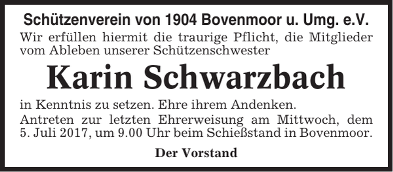 <p>Schützenverein von 1904 Bovenmoor u. Umg. e.V.<br />Wir erfüllen hiermit die traurige Pflicht, die Mitglieder<br />vom Ableben unserer Schützenschwester</p><p>Karin Schwarzbach<br />in Kenntnis zu setzen. Ehre ihrem Andenken.<br />Antreten zur letzten Ehrerweisung am Mittwoch, dem<br />5. Juli 2017, um 9.00 Uhr beim Schießstand in Bovenmoor.<br />Der Vorstand</p>