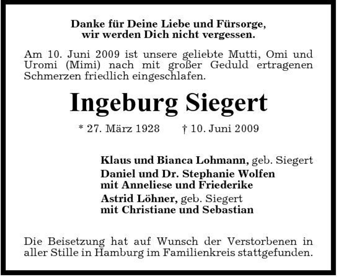 <p>Danke für Deine Liebe und Fürsorge, wir werden Dich nicht vergessen. Am 10. Juni 2009 ist unsere geliebte Mutti, Omi und Uromi (Mimi) nach mit großer Geduld ertragenen Schmerzen friedlich eingeschlafen.</p><p>Ingeburg Siegert<br />* 27. März 1928 † 10. Juni 2009 Klaus und Bianca Lohmann, geb. Siegert Daniel und Dr. Stephanie Wolfen mit Anneliese und Friederike Astrid Löhner, geb. Siegert mit Christiane und Sebastian Die Beisetzung hat auf Wunsch der Verstorbenen in aller Stille in Hamburg im Familienkreis stattgefunden.</p>