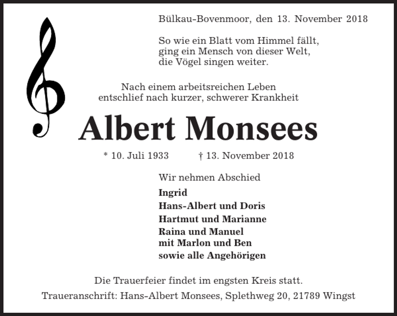 <p>Bülkau-Bovenmoor, den 13. November 2018<br />So wie ein Blatt vom Himmel fällt,<br />ging ein Mensch von dieser Welt,<br />die Vögel singen weiter.<br />Nach einem arbeitsreichen Leben<br />entschlief nach kurzer, schwerer Krankheit</p><p>Albert Monsees<br />* 10. Juli 1933</p><p>† 13. November 2018</p><p>Wir nehmen Abschied<br />Ingrid<br />Hans-Albert und Doris<br />Hartmut und Marianne<br />Raina und Manuel<br />mit Marlon und Ben<br />sowie alle Angehörigen<br />Die Trauerfeier findet im engsten Kreis statt.<br />Traueranschrift: Hans-Albert Monsees, Splethweg 20, 21789 Wingst</p>