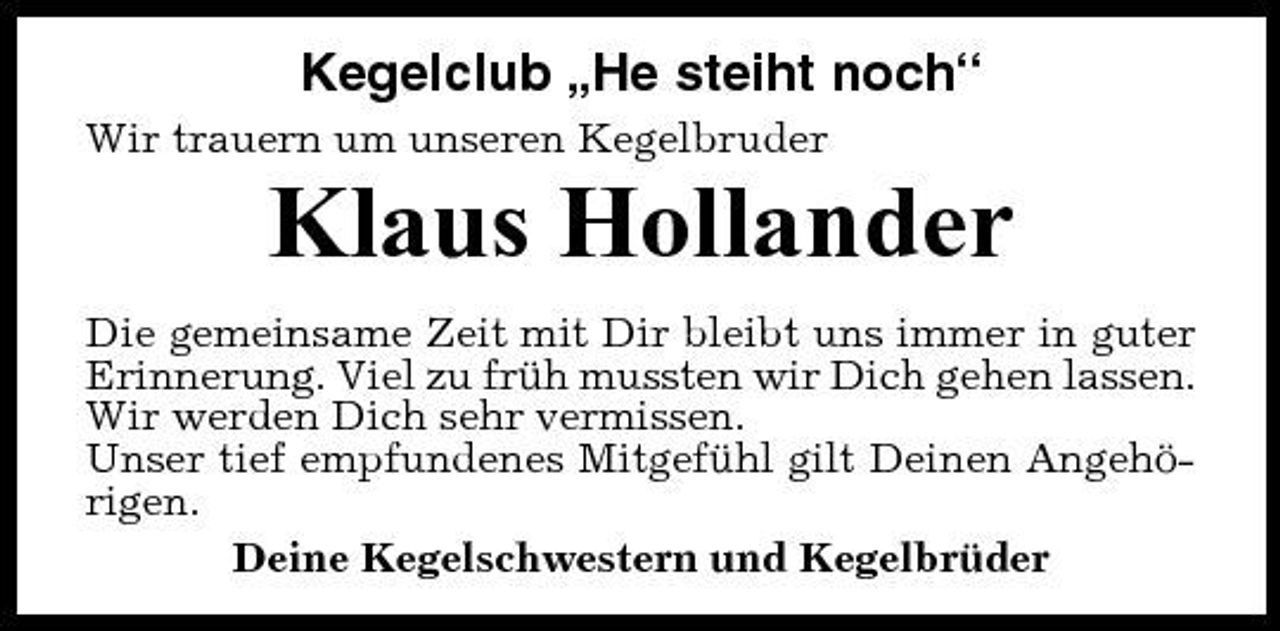 <p>Kegelclub „He steiht noch“<br />Wir trauern um unseren Kegelbruder</p><p>Klaus Hollander<br />Die gemeinsame Zeit mit Dir bleibt uns immer in guter Erinnerung. Viel zu früh mussten wir Dich gehen lassen. Wir werden Dich sehr vermissen. Unser tief empfundenes Mitgefühl gilt Deinen Angehörigen. Deine Kegelschwestern und Kegelbrüder</p>