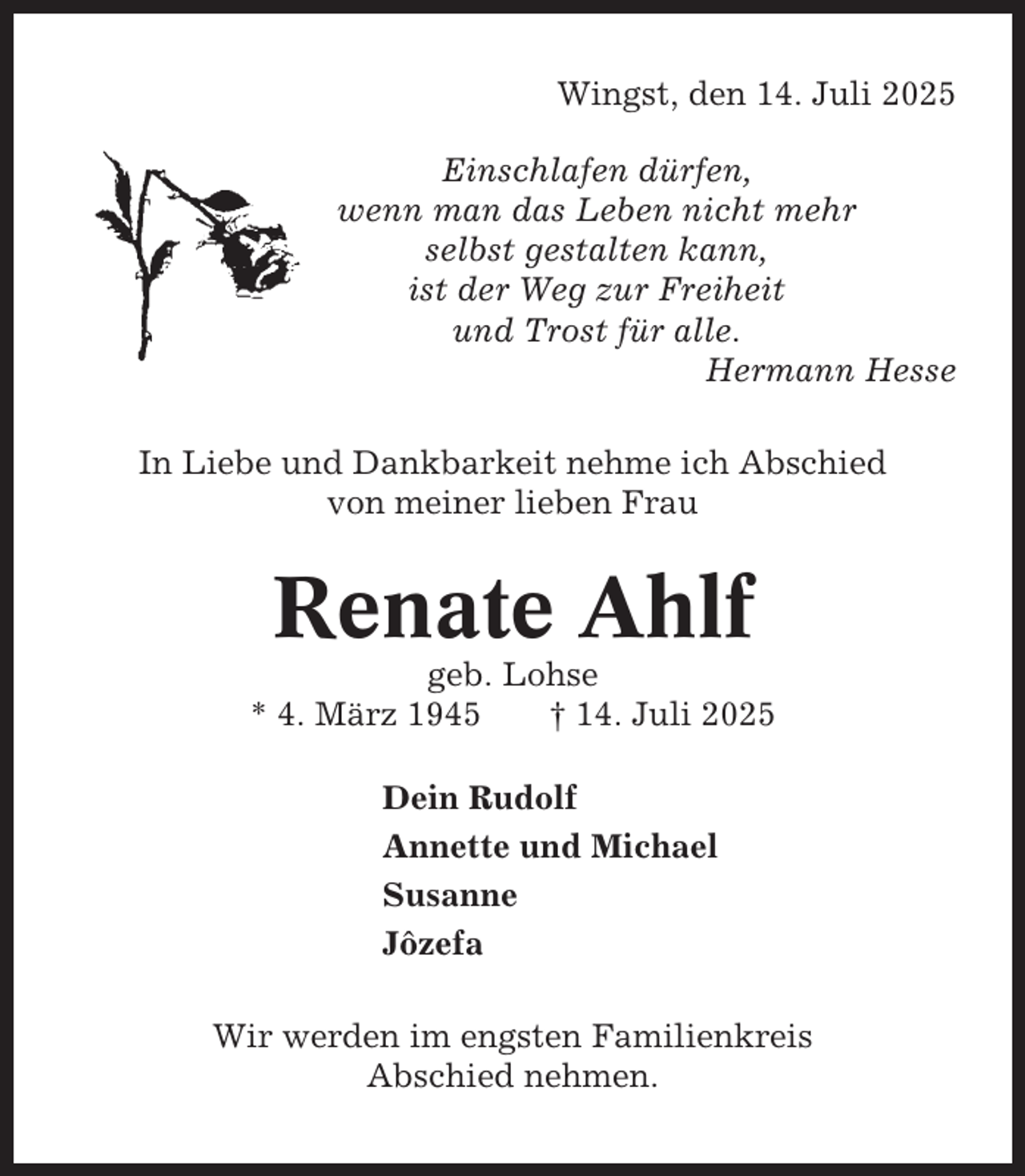 <p>Wingst, den 14. Juli 2025<br />Einschlafen dürfen,<br />wenn man das Leben nicht mehr<br />selbst gestalten kann,<br />ist der Weg zur Freiheit<br />und Trost für alle.<br />Hermann Hesse<br />In Liebe und Dankbarkeit nehme ich Abschied<br />von meiner lieben Frau</p><p>Renate Ahlf<br />geb. Lohse<br />* 4. März 1945<br />† 14. Juli 2025<br />Dein Rudolf<br />Annette und Michael<br />Susanne<br />Jôzefa<br />Wir werden im engsten Familienkreis<br />Abschied nehmen.</p>