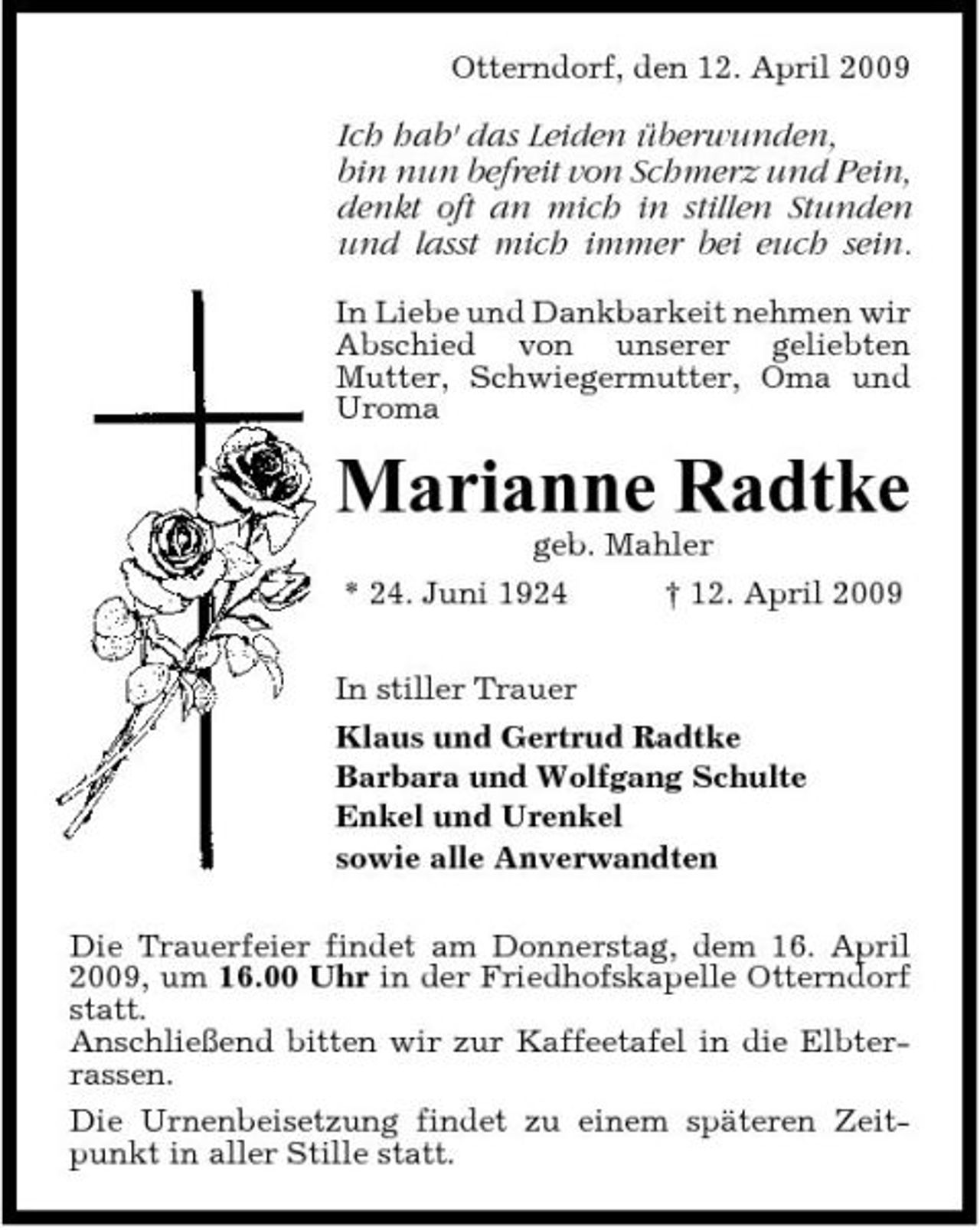 <p>Otterndorf, den 12. April 2009</p><p>Ich hab' das Leiden überwunden, bin nun befreit von Schmerz und Pein, denkt oft an mich in stillen Stunden und lasst mich immer bei euch sein.<br />In Liebe und Dankbarkeit nehmen wir Abschied von unserer geliebten Mutter, Schwiegermutter, Oma und Uroma</p><p>Marianne Radtke<br />geb. Mahler * 24. Juni 1924 † 12. April 2009 In stiller Trauer Klaus und Gertrud Radtke Barbara und Wolfgang Schulte Enkel und Urenkel sowie alle Anverwandten Die Trauerfeier findet am Donnerstag, dem 16. April 2009, um 16.00 Uhr in der Friedhofskapelle Otterndorf statt. Anschließend bitten wir zur Kaffeetafel in die Elbterrassen. Die Urnenbeisetzung findet zu einem späteren Zeitpunkt in aller Stille statt.</p>