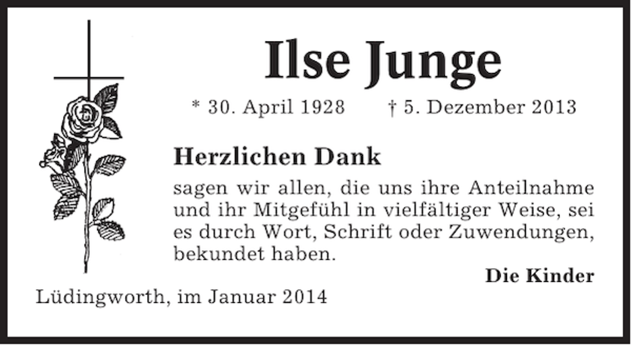 <p>Ilse Junge<br />* 30. April 1928</p><p>† 5. Dezember 2013</p><p>Herzlichen Dank<br />sagen wir allen, die uns ihre Anteilnahme<br />und ihr Mitgefühl in vielfältiger Weise, sei<br />es durch Wort, Schrift oder Zuwendungen,<br />bekundet haben.<br />Die Kinder<br />Lüdingworth, im Januar 2014</p>