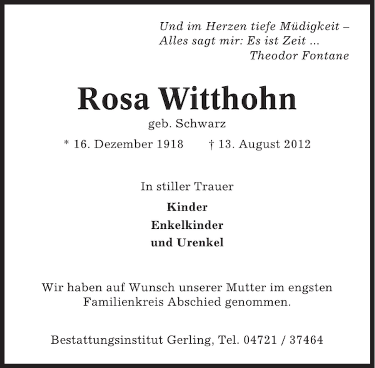 <p>Und im Herzen tiefe Müdigkeit –<br />Alles sagt mir: Es ist Zeit ...<br />Theodor Fontane</p><p>Rosa Witthohn<br />geb. Schwarz<br />* 16. Dezember 1918</p><p>† 13. August 2012</p><p>In stiller Trauer<br />Kinder<br />Enkelkinder<br />und Urenkel</p><p>Wir haben auf Wunsch unserer Mutter im engsten<br />Familienkreis Abschied genommen.<br />Bestattungsinstitut Gerling, Tel. 04721 / 37464</p>