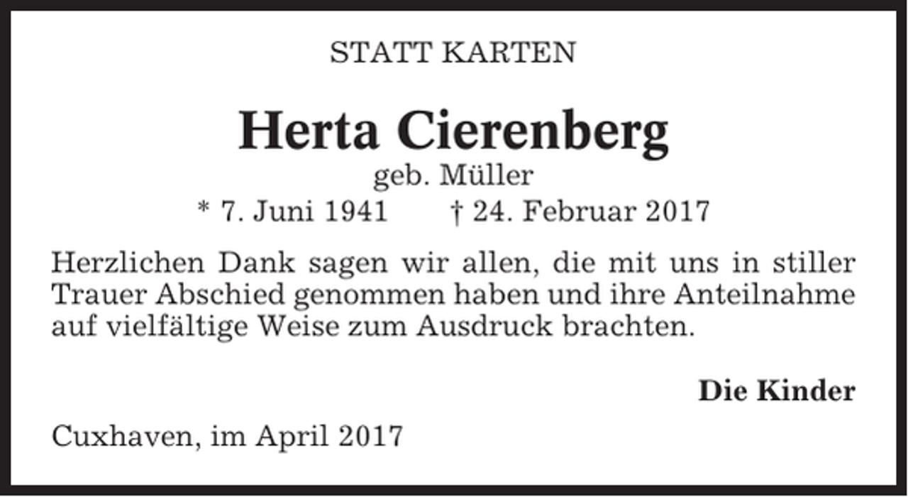 <p>STATT KARTEN</p><p>Herta Cierenberg<br />geb. Müller<br />* 7. Juni 1941<br />† 24. Februar 2017<br />Herzlichen Dank sagen wir allen, die mit uns in stiller<br />Trauer Abschied genommen haben und ihre Anteilnahme<br />auf vielfältige Weise zum Ausdruck brachten.<br />Die Kinder<br />Cuxhaven, im April 2017</p>