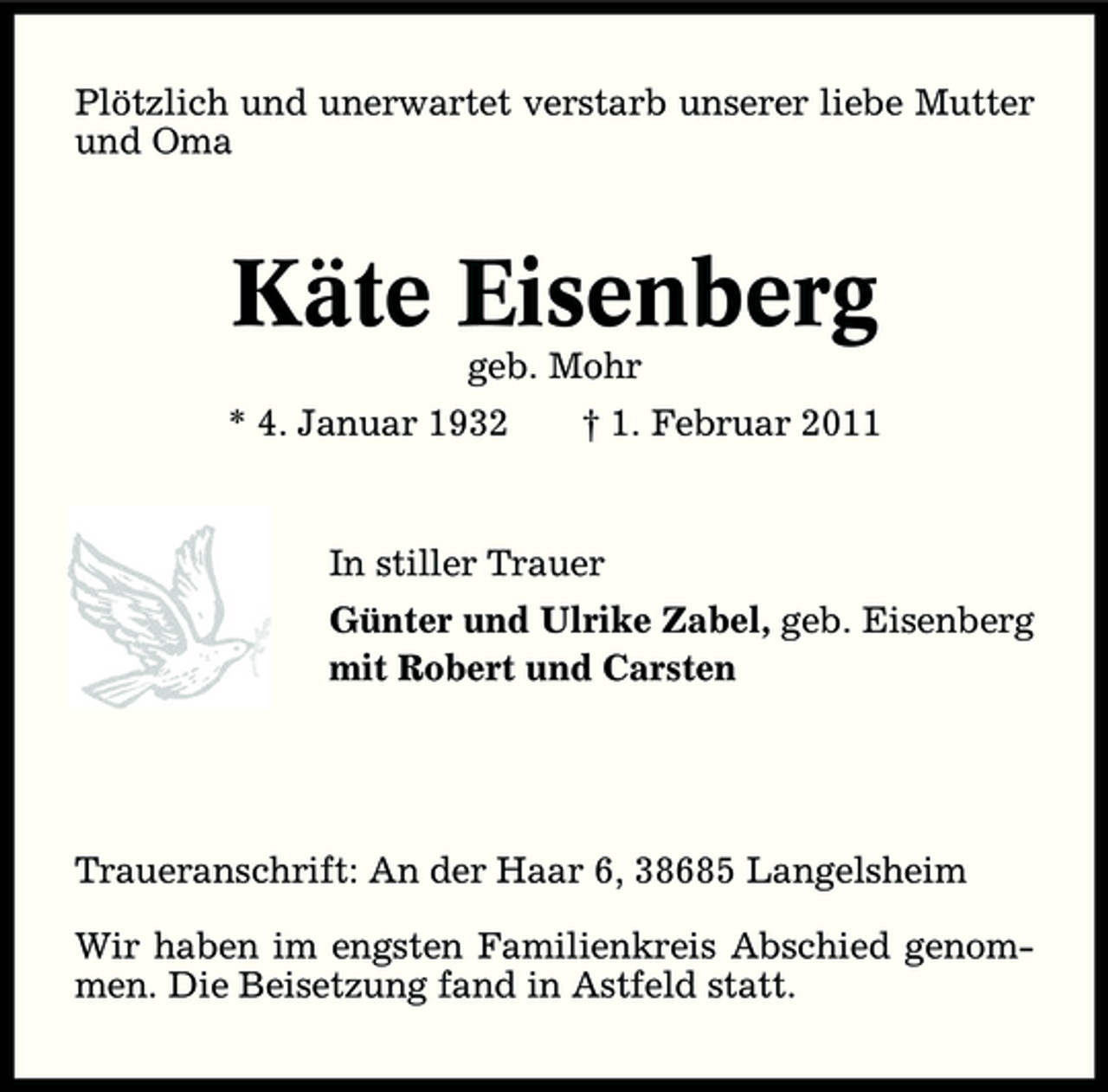 <p>Plötzlich und unerwartet verstarb unserer liebe Mutter und Oma</p><p>Käte Eisenberg<br />geb. Mohr * 4. Januar 1932 † 1. Februar 2011 In stiller Trauer Günter und Ulrike Zabel, geb. Eisenberg mit Robert und Carsten</p><p>Traueranschrift: An der Haar 6, 38685 Langelsheim Wir haben im engsten Familienkreis Abschied genommen. Die Beisetzung fand in Astfeld statt.</p>