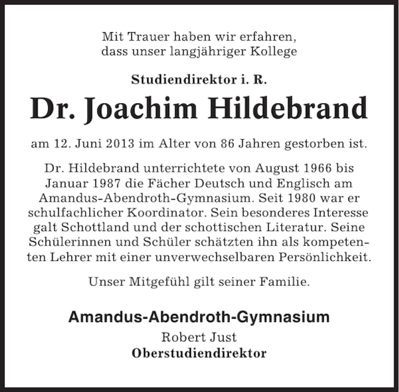 <p>Mit Trauer haben wir erfahren,<br />dass unser langjähriger Kollege</p><p>Studiendirektor i. R.</p><p>Dr. Joachim Hildebrand<br />am 12. Juni 2013 im Alter von 86 Jahren gestorben ist.<br />Dr. Hildebrand unterrichtete von August 1966 bis<br />Januar 1987 die Fächer Deutsch und Englisch am<br />Amandus-Abendroth-Gymnasium. Seit 1980 war er<br />schulfachlicher Koordinator. Sein besonderes Interesse<br />galt Schottland und der schottischen Literatur. Seine<br />Schülerinnen und Schüler schätzten ihn als kompetenten Lehrer mit einer unverwechselbaren Persönlichkeit.<br />Unser Mitgefühl gilt seiner Familie.</p><p>Amandus-Abendroth-Gymnasium<br />Robert Just<br />Oberstudiendirektor</p>