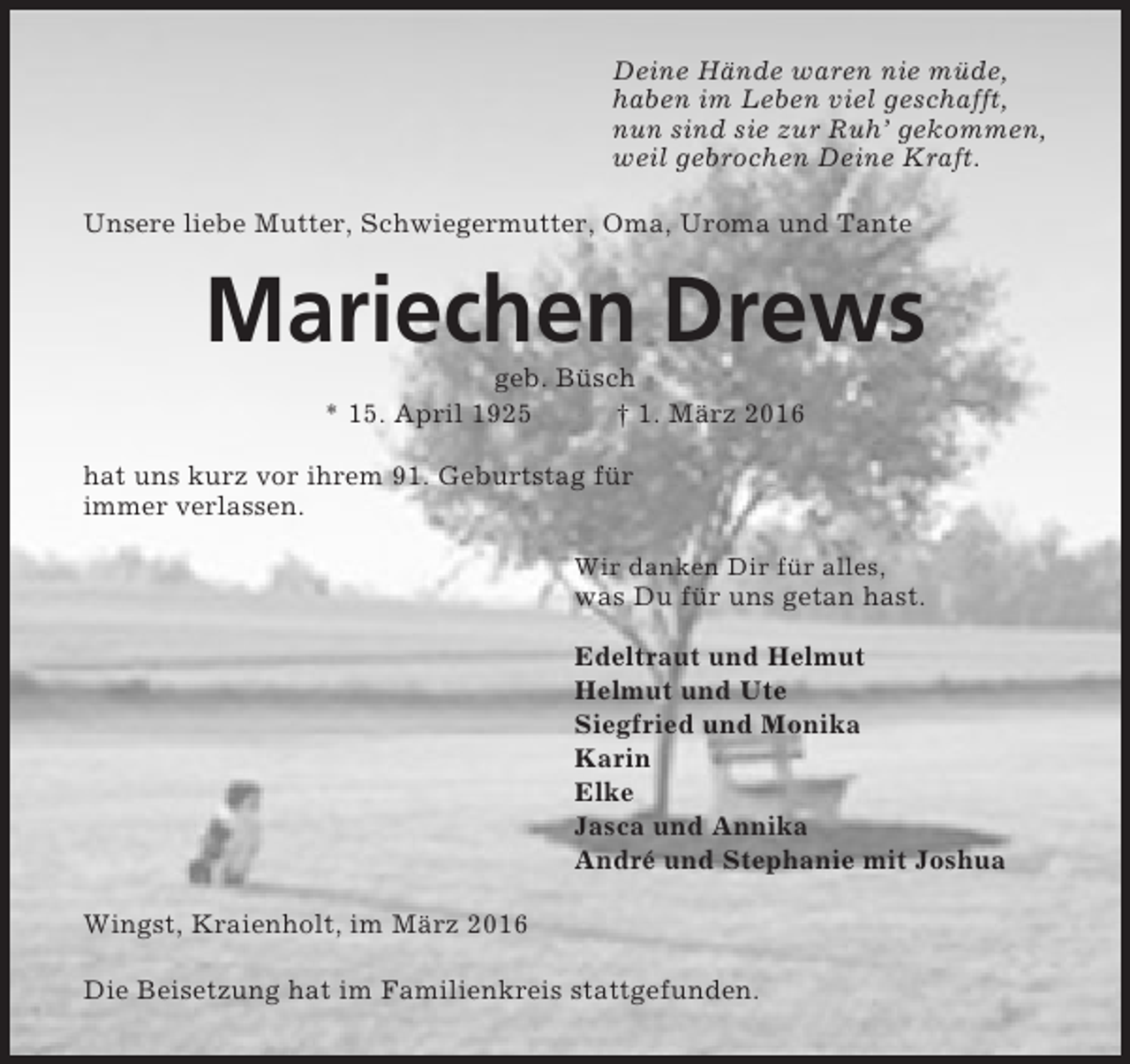 <p>Deine Hände waren nie müde,<br />haben im Leben viel geschafft,<br />nun sind sie zur Ruh’ gekommen,<br />weil gebrochen Deine Kraft.<br />Unsere liebe Mutter, Schwiegermutter, Oma, Uroma und Tante</p><p>Mariechen Drews<br />geb. Büsch<br />* 15. April 1925<br />† 1. März 2016<br />hat uns kurz vor ihrem 91. Geburtstag für<br />immer verlassen.<br />Wir danken Dir für alles,</p><p>was Du für uns getan hast.<br />Edeltraut und Helmut<br />Helmut und Ute<br />Siegfried und Monika<br />Karin<br />Elke<br />Jasca und Annika<br />André und Stephanie mit Joshua<br />Wingst, Kraienholt, im März 2016<br />Die Beisetzung hat im Familienkreis stattgefunden.</p>
