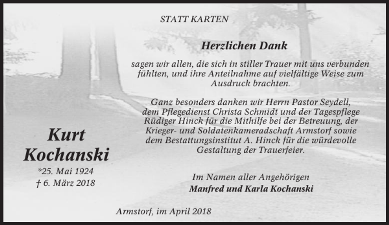 <p>STATT KARTEN</p><p>Herzlichen Dank<br />sagen wir allen, die sich in stiller Trauer mit uns verbunden<br />fühlten, und ihre Anteilnahme auf vielfältige Weise zum<br />Ausdruck brachten.</p><p>Kurt<br />Kochanski<br />*25. Mai 1924<br />† 6. März 2018</p><p>Ganz besonders danken wir Herrn Pastor Seydell,<br />dem Pflegedienst Christa Schmidt und der Tagespflege<br />Rüdiger Hinck für die Mithilfe bei der Betreuung, der<br />Krieger- und Soldatenkameradschaft Armstorf sowie<br />dem Bestattungsinstitut A. Hinck für die würdevolle<br />Gestaltung der Trauerfeier.<br />Im Namen aller Angehörigen<br />Manfred und Karla Kochanski<br />Armstorf, im April 2018</p>