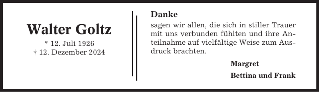 <p>Danke</p><p>Walter Goltz<br />* 12. Juli 1926<br />† 12. Dezember 2024</p><p>sagen wir allen, die sich in stiller Trauer<br />mit uns verbunden fühlten und ihre Anteilnahme auf vielfältige Weise zum Ausdruck brachten.<br />Margret<br />Bettina und Frank</p>