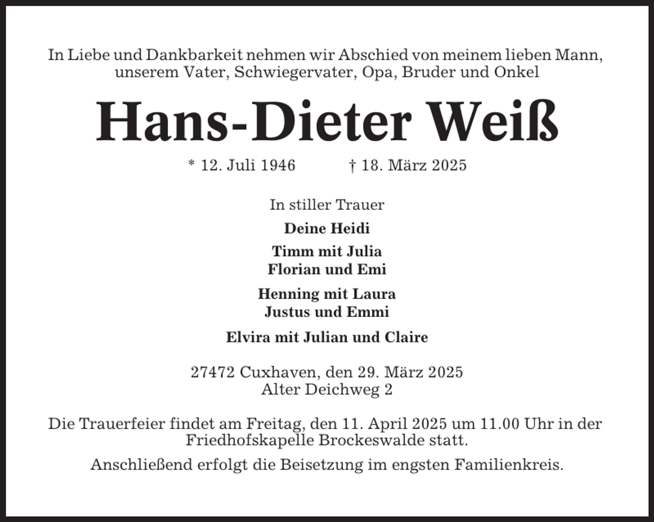 <p>In Liebe und Dankbarkeit nehmen wir Abschied von meinem lieben Mann,<br />unserem Vater, Schwiegervater, Opa, Bruder und Onkel</p><p>Hans-Dieter Weiß<br />* 12. Juli 1946</p><p>† 18. März 2025</p><p>In stiller Trauer<br />Deine Heidi<br />Timm mit Julia<br />Florian und Emi<br />Henning mit Laura<br />Justus und Emmi<br />Elvira mit Julian und Claire</p><p>27472 Cuxhaven, den 29. März 2025<br />Alter Deichweg 2<br />Die Trauerfeier findet am Freitag, den 11. April 2025 um 11.00 Uhr in der<br />Friedhofskapelle Brockeswalde statt.<br />Anschließend erfolgt die Beisetzung im engsten Familienkreis.</p>