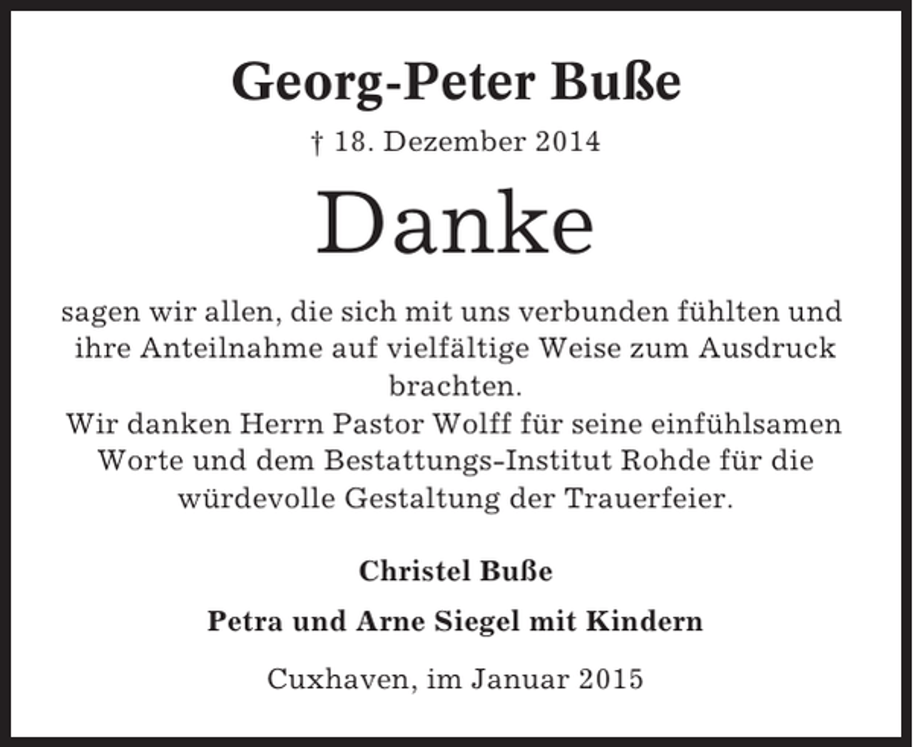 <p>Georg-Peter Buße<br />† 18. Dezember 2014</p><p>Danke<br />sagen wir allen, die sich mit uns verbunden fühlten und<br />ihre Anteilnahme auf vielfältige Weise zum Ausdruck<br />brachten.<br />Wir danken Herrn Pastor Wolff für seine einfühlsamen<br />Worte und dem Bestattungs-Institut Rohde für die<br />würdevolle Gestaltung der Trauerfeier.<br />Christel Buße<br />Petra und Arne Siegel mit Kindern<br />Cuxhaven, im Januar 2015</p>
