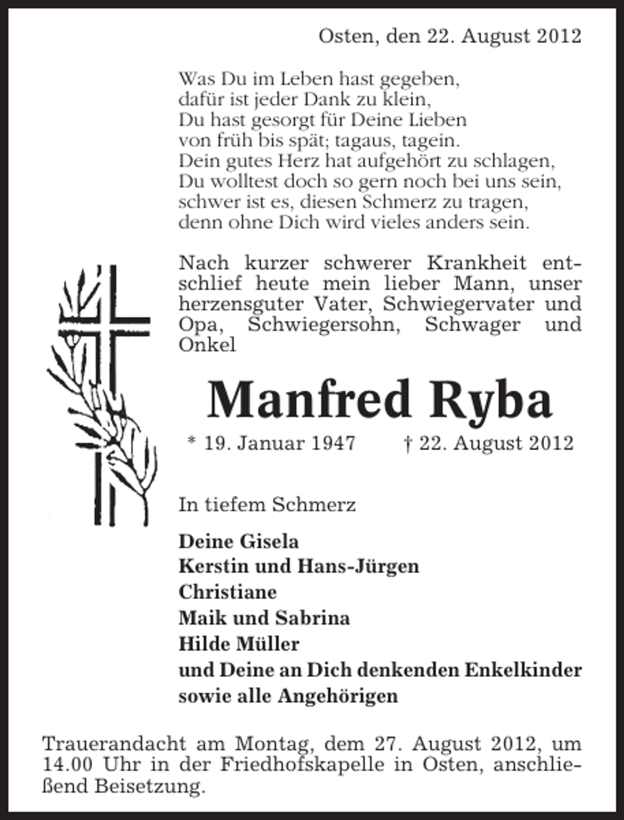 <p>Osten, den 22. August 2012<br />Was Du im Leben hast gegeben,<br />dafür ist jeder Dank zu klein,<br />Du hast gesorgt für Deine Lieben<br />von früh bis spät; tagaus, tagein.<br />Dein gutes Herz hat aufgehört zu schlagen,<br />Du wolltest doch so gern noch bei uns sein,<br />schwer ist es, diesen Schmerz zu tragen,<br />denn ohne Dich wird vieles anders sein.<br />Nach kurzer schwerer Krankheit entschlief heute mein lieber Mann, unser<br />herzensguter Vater, Schwiegervater und<br />Opa, Schwiegersohn, Schwager und<br />Onkel</p><p>Manfred Ryba<br />* 19. Januar 1947</p><p>† 22. August 2012</p><p>In tiefem Schmerz<br />Deine Gisela<br />Kerstin und Hans-Jürgen<br />Christiane<br />Maik und Sabrina<br />Hilde Müller<br />und Deine an Dich denkenden Enkelkinder<br />sowie alle Angehörigen<br />Trauerandacht am Montag, dem 27. August 2012, um<br />14.00 Uhr in der Friedhofskapelle in Osten, anschließend Beisetzung.</p>