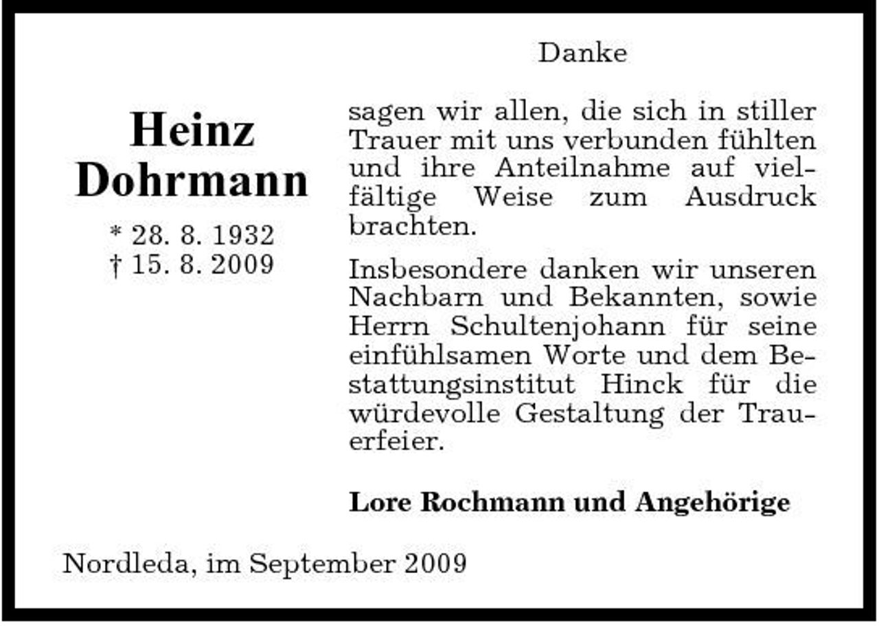 <p>Danke</p><p>Heinz Dohrmann<br />* 28. 8. 1932 † 15. 8. 2009</p><p>sagen wir allen, die sich in stiller Trauer mit uns verbunden fühlten und ihre Anteilnahme auf vielfältige Weise zum Ausdruck brachten. Insbesondere danken wir unseren Nachbarn und Bekannten, sowie Herrn Schultenjohann für seine einfühlsamen Worte und dem Bestattungsinstitut Hinck für die würdevolle Gestaltung der Trauerfeier. Lore Rochmann und Angehörige</p><p>Nordleda, im September 2009</p>