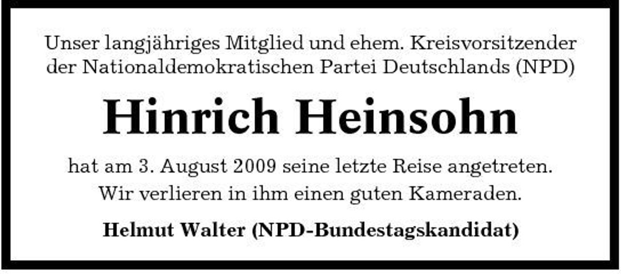 <p>Unser langjähriges Mitglied und ehem. Kreisvorsitzender der Nationaldemokratischen Partei Deutschlands (NPD)</p><p>Hinrich Heinsohn<br />hat am 3. August 2009 seine letzte Reise angetreten. Wir verlieren in ihm einen guten Kameraden. Helmut Walter (NPD-Bundestagskandidat)</p>