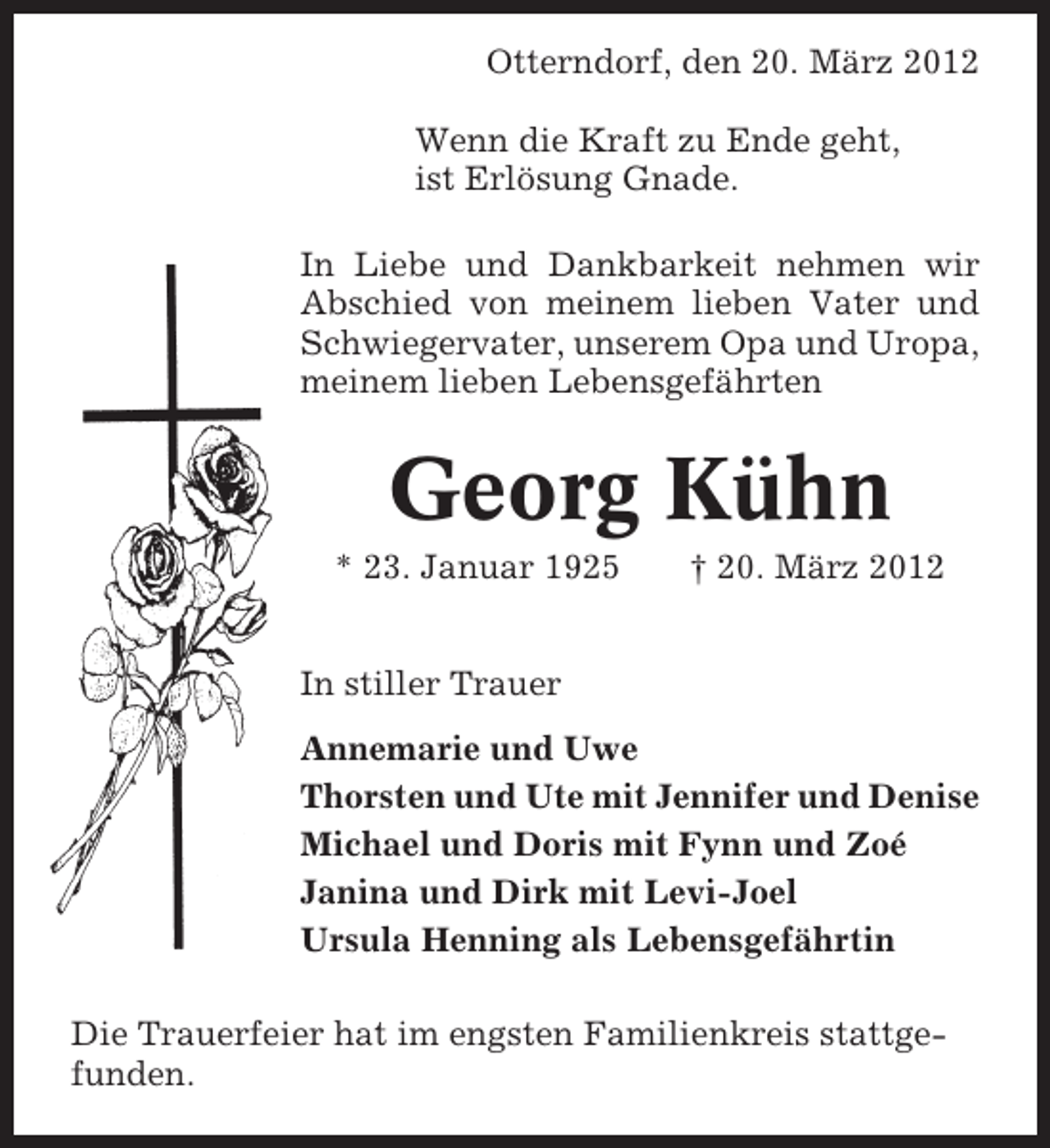 <p>Otterndorf, den 20. März 2012<br />Wenn die Kraft zu Ende geht,<br />ist Erlösung Gnade.<br />In Liebe und Dankbarkeit nehmen wir<br />Abschied von meinem lieben Vater und<br />Schwiegervater, unserem Opa und Uropa,<br />meinem lieben Lebensgefährten</p><p>Georg Kühn<br />* 23. Januar 1925</p><p>† 20. März 2012</p><p>In stiller Trauer<br />Annemarie und Uwe<br />Thorsten und Ute mit Jennifer und Denise<br />Michael und Doris mit Fynn und Zoé<br />Janina und Dirk mit Levi-Joel<br />Ursula Henning als Lebensgefährtin<br />Die Trauerfeier hat im engsten Familienkreis stattgefunden.</p>