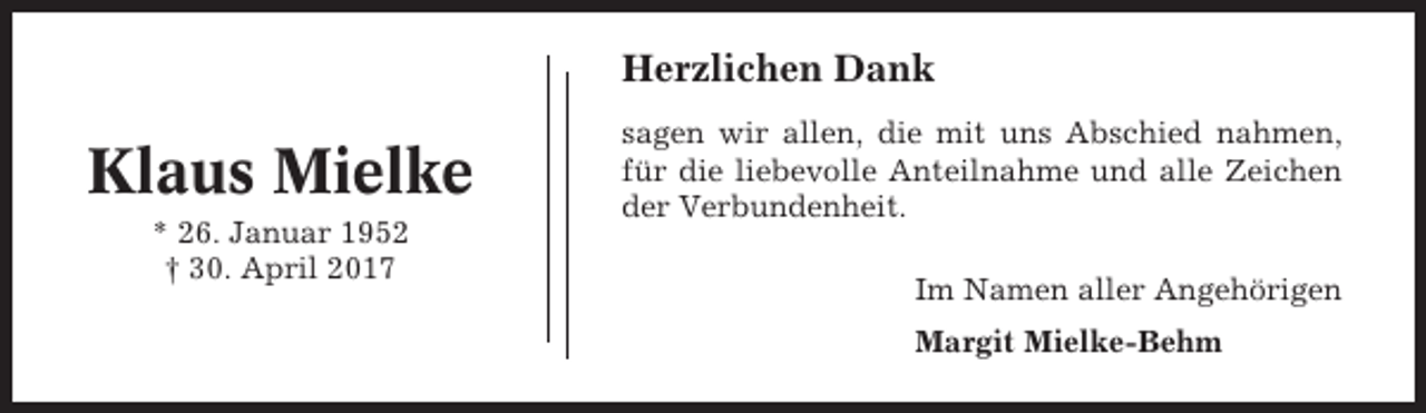 <p>Herzlichen Dank</p><p>Klaus Mielke<br />* 26. Januar 1952<br />† 30. April 2017</p><p>sagen wir allen, die mit uns Abschied nahmen,<br />für die liebevolle Anteilnahme und alle Zeichen<br />der Verbundenheit.<br />Im Namen aller Angehörigen<br />Margit Mielke-Behm</p>