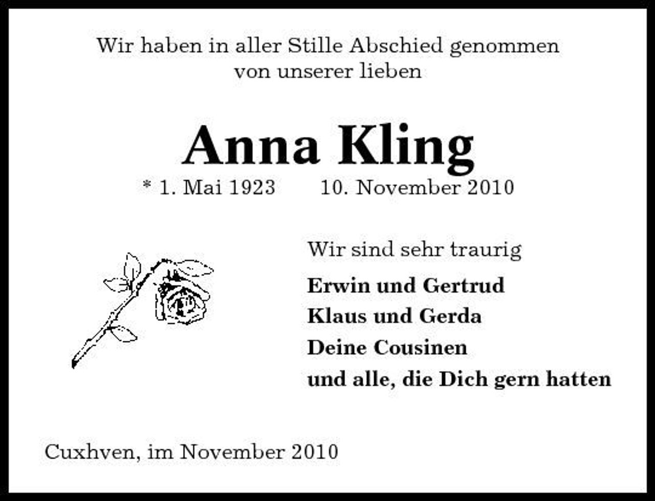 <p>Wir haben in aller Stille Abschied genommen von unserer lieben</p><p>Anna Kling<br />* 1. Mai 1923 10. November 2010 Wir sind sehr traurig Erwin und Gertrud Klaus und Gerda Deine Cousinen und alle, die Dich gern hatten Cuxhven, im November 2010</p>