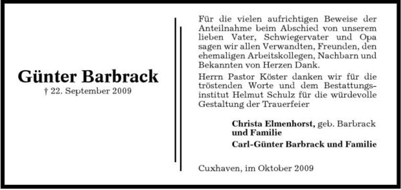 <p>Günter Barbrack<br />† 22. September 2009</p><p>Für die vielen aufrichtigen Beweise der Anteilnahme beim Abschied von unserem lieben Vater, Schwiegervater und Opa sagen wir allen Verwandten, Freunden, den ehemaligen Arbeitskollegen, Nachbarn und Bekannten von Herzen Dank. Herrn Pastor Köster danken wir für die tröstenden Worte und dem Bestattungsinstitut Helmut Schulz für die würdevolle Gestaltung der Trauerfeier Christa Elmenhorst, geb. Barbrack und Familie Carl-Günter Barbrack und Familie Cuxhaven, im Oktober 2009</p>