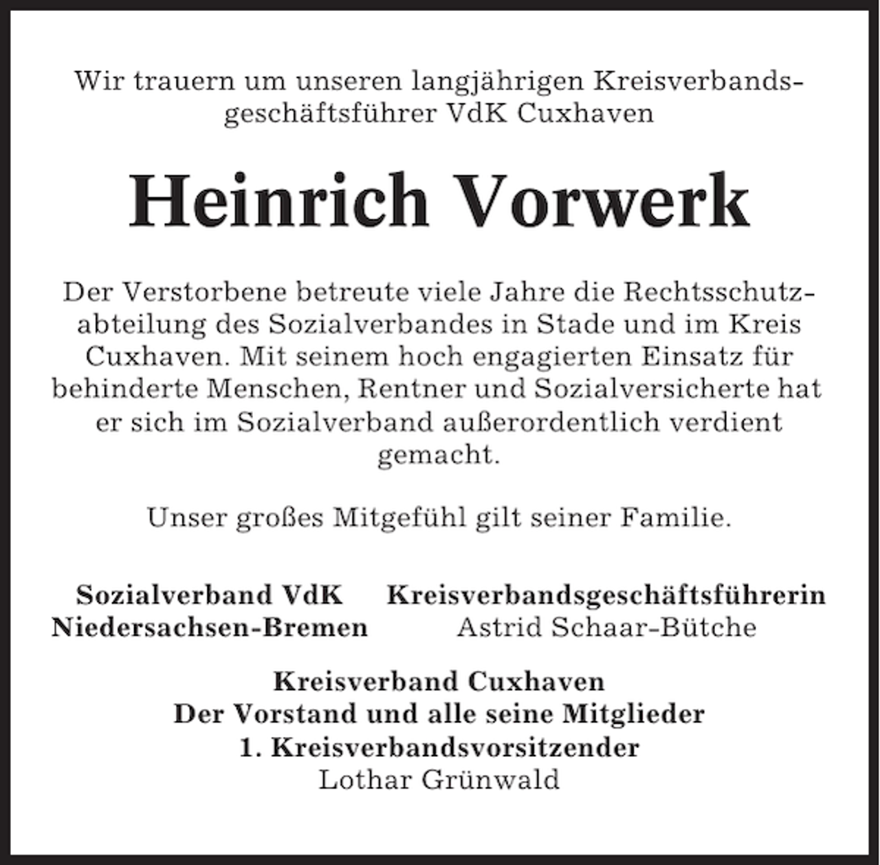 <p>Wir trauern um unseren langjährigen Kreisverbandsgeschäftsführer VdK Cuxhaven</p><p>Heinrich Vorwerk<br />Der Verstorbene betreute viele Jahre die Rechtsschutzabteilung des Sozialverbandes in Stade und im Kreis<br />Cuxhaven. Mit seinem hoch engagierten Einsatz für<br />behinderte Menschen, Rentner und Sozialversicherte hat<br />er sich im Sozialverband außerordentlich verdient<br />gemacht.<br />Unser großes Mitgefühl gilt seiner Familie.<br />Sozialverband VdK Kreisverbandsgeschäftsführerin<br />Niedersachsen-Bremen<br />Astrid Schaar-Bütche<br />Kreisverband Cuxhaven<br />Der Vorstand und alle seine Mitglieder<br />1. Kreisverbandsvorsitzender<br />Lothar Grünwald</p>