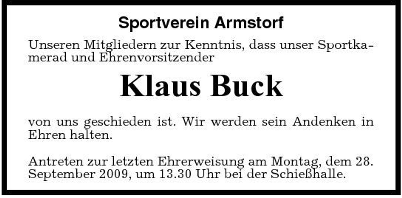 <p>Sportverein Armstorf<br />Unseren Mitgliedern zur Kenntnis, dass unser Sportkamerad und Ehrenvorsitzender</p><p>Klaus Buck<br />von uns geschieden ist. Wir werden sein Andenken in Ehren halten. Antreten zur letzten Ehrerweisung am Montag, dem 28. September 2009, um 13.30 Uhr bei der Schießhalle.</p>