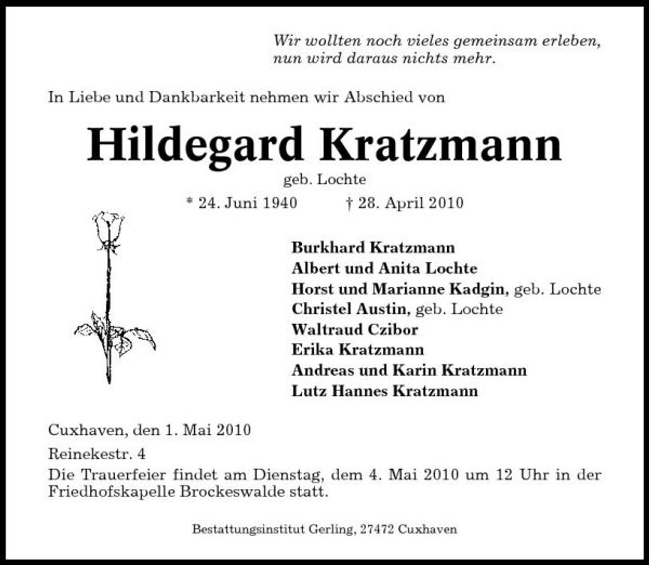 <p>Wir wollten noch vieles gemeinsam erleben, nun wird daraus nichts mehr. In Liebe und Dankbarkeit nehmen wir Abschied von</p><p>Hildegard Kratzmann<br />geb. Lochte</p><p>* 24. Juni 1940</p><p>† 28. April 2010</p><p>Burkhard Kratzmann Albert und Anita Lochte Horst und Marianne Kadgin, geb. Lochte Christel Austin, geb. Lochte Waltraud Czibor Erika Kratzmann Andreas und Karin Kratzmann Lutz Hannes Kratzmann Cuxhaven, den 1. Mai 2010 Reinekestr. 4 Die Trauerfeier findet am Dienstag, dem 4. Mai 2010 um 12 Uhr in der Friedhofskapelle Brockeswalde statt.<br />Bestattungsinstitut Gerling, 27472 Cuxhaven</p>