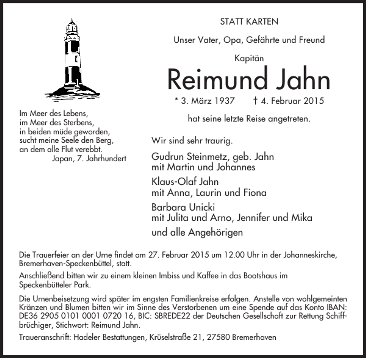 <p>STATT KARTEN<br />Unser Vater, Opa, Gefährte und Freund<br />Kapitän</p><p>Reimund Jahn<br />* 3. März 1937</p><p>Im Meer des Lebens,<br />im Meer des Sterbens,<br />in beiden müde geworden,<br />sucht meine Seele den Berg,<br />an dem alle Flut verebbt.<br />Japan, 7. Jahrhundert</p><p>† 4. Februar 2015</p><p>hat seine letzte Reise angetreten.<br />Wir sind sehr traurig.</p><p>Gudrun Steinmetz, geb. Jahn<br />mit Martin und Johannes<br />Klaus-Olaf Jahn<br />mit Anna, Laurin und Fiona<br />Barbara Unicki<br />mit Julita und Arno, Jennifer und Mika<br />und alle Angehörigen</p><p>Die Trauerfeier an der Urne findet am 27. Februar 2015 um 12.00 Uhr in der Johanneskirche,<br />Bremerhaven-Speckenbüttel, statt.<br />Anschließend bitten wir zu einem kleinen Imbiss und Kaffee in das Bootshaus im<br />Speckenbütteler Park.<br />Die Urnenbeisetzung wird später im engsten Familienkreise erfolgen. Anstelle von wohlgemeinten<br />Kränzen und Blumen bitten wir im Sinne des Verstorbenen um eine Spende auf das Konto IBAN:<br />DE36 2905 0101 0001 0720 16, BIC: SBREDE22 der Deutschen Gesellschaft zur Rettung Schiffbrüchiger, Stichwort: Reimund Jahn.<br />Traueranschrift: Hadeler Bestattungen, Krüselstraße 21, 27580 Bremerhaven</p>