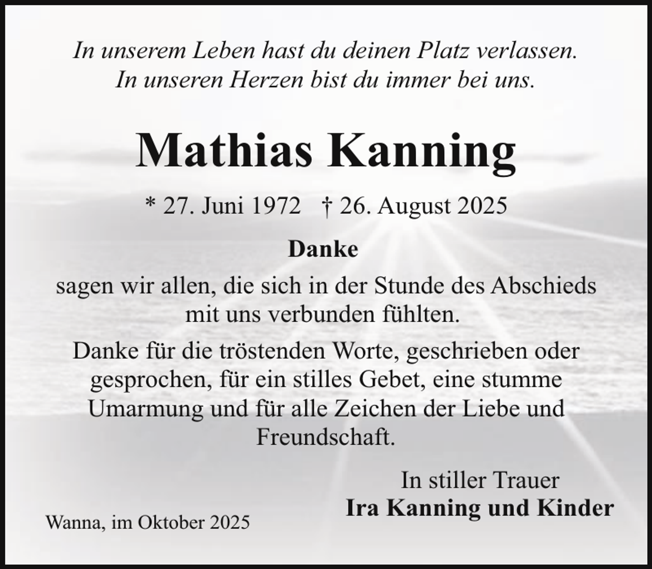 <p>In unserem Leben hast du deinen Platz verlassen.<br />In unseren Herzen bist du immer bei uns.</p><p>Mathias Kanning<br />* 27. Juni 1972 † 26. August 2025<br />Danke<br />sagen wir allen, die sich in der Stunde des Abschieds<br />mit uns verbunden fühlten.<br />Danke für die tröstenden Worte, geschrieben oder<br />gesprochen, für ein stilles Gebet, eine stumme<br />Umarmung und für alle Zeichen der Liebe und<br />Freundschaft.<br />Wanna, im Oktober 2025</p><p>In stiller Trauer<br />Ira Kanning und Kinder</p>