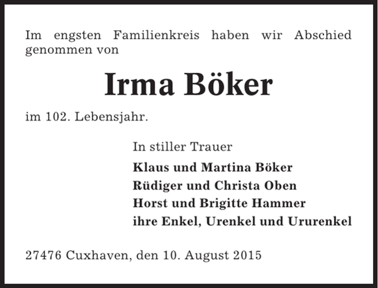 <p>Im engsten Familienkreis haben wir Abschied<br />genommen von</p><p>Irma Böker<br />im 102. Lebensjahr.<br />In stiller Trauer<br />Klaus und Martina Böker<br />Rüdiger und Christa Oben<br />Horst und Brigitte Hammer<br />ihre Enkel, Urenkel und Ururenkel<br />27476 Cuxhaven, den 10. August 2015</p>