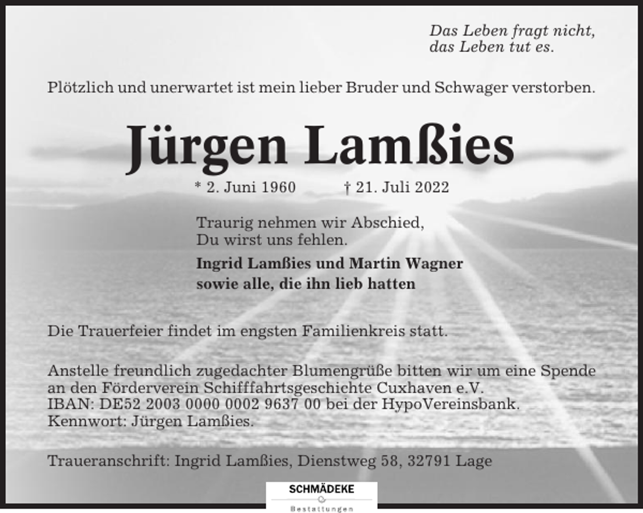 <p>Das Leben fragt nicht,<br />das Leben tut es.<br />Plötzlich und unerwartet ist mein lieber Bruder und Schwager verstorben.</p><p>Jürgen Lamßies<br />* 2. Juni 1960</p><p>† 21. Juli 2022</p><p>Traurig nehmen wir Abschied,<br />Du wirst uns fehlen.<br />Ingrid Lamßies und Martin Wagner<br />sowie alle, die ihn lieb hatten<br />Die Trauerfeier findet im engsten Familienkreis statt.<br />Anstelle freundlich zugedachter Blumengrüße bitten wir um eine Spende<br />an den Förderverein Schifffahrtsgeschichte Cuxhaven e.V.<br />IBAN: DE5003 02 9637 00 bei der HypoVereinsbank.<br />Kennwort: Jürgen Lamßies.<br />Traueranschrift: Ingrid Lamßies, Dienstweg 58, 32791 Lage</p>