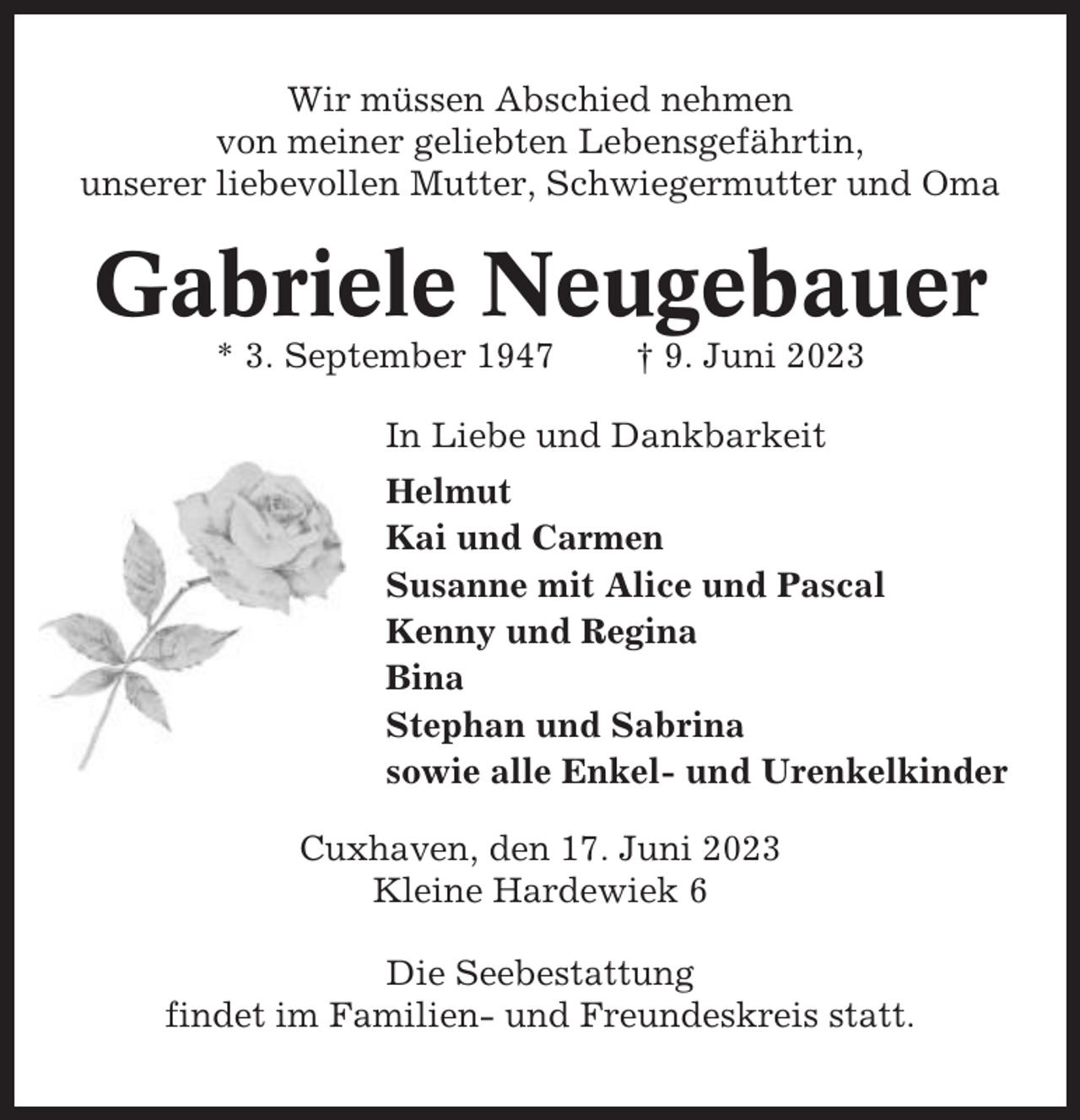 <p>Wir müssen Abschied nehmen<br />von meiner geliebten Lebensgefährtin,<br />unserer liebevollen Mutter, Schwiegermutter und Oma</p><p>Gabriele Neugebauer<br />* 3. September 1947</p><p>† 9. Juni 2023</p><p>In Liebe und Dankbarkeit<br />Helmut<br />Kai und Carmen<br />Susanne mit Alice und Pascal<br />Kenny und Regina<br />Bina<br />Stephan und Sabrina<br />sowie alle Enkel- und Urenkelkinder<br />Cuxhaven, den 17. Juni 2023<br />Kleine Hardewiek 6<br />Die Seebestattung<br />findet im Familien- und Freundeskreis statt.</p>