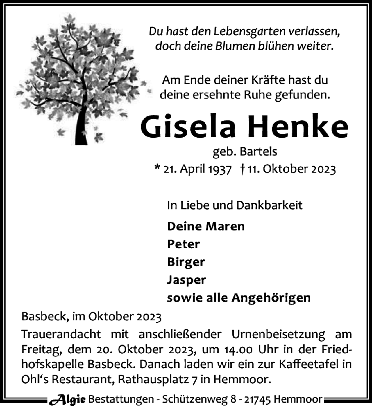 <p>Du hast den Lebensgarten verlassen,<br />doch deine Blumen blühen weiter.<br />Am Ende deiner Kräfte hast du<br />deine ersehnte Ruhe gefunden.</p><p>geb. Bartels<br />* 21. April 1937 † 11. Oktober 2023<br />In Liebe und Dankbarkeit</p><p>Basbeck, im Oktober 2023<br />Trauerandacht mit anschließender Urnenbeisetzung am<br />Freitag, dem 20. Oktober 2023, um 14.00 Uhr in der Fried‐<br />hofskapelle Basbeck. Danach laden wir ein zur Kaﬀeetafel in<br />Ohl‘s Restaurant, Rathausplatz 7 in Hemmoor.<br />Algie Bestattungen ‐ Schützenweg 8 ‐ 21745 Hemmoor</p>
