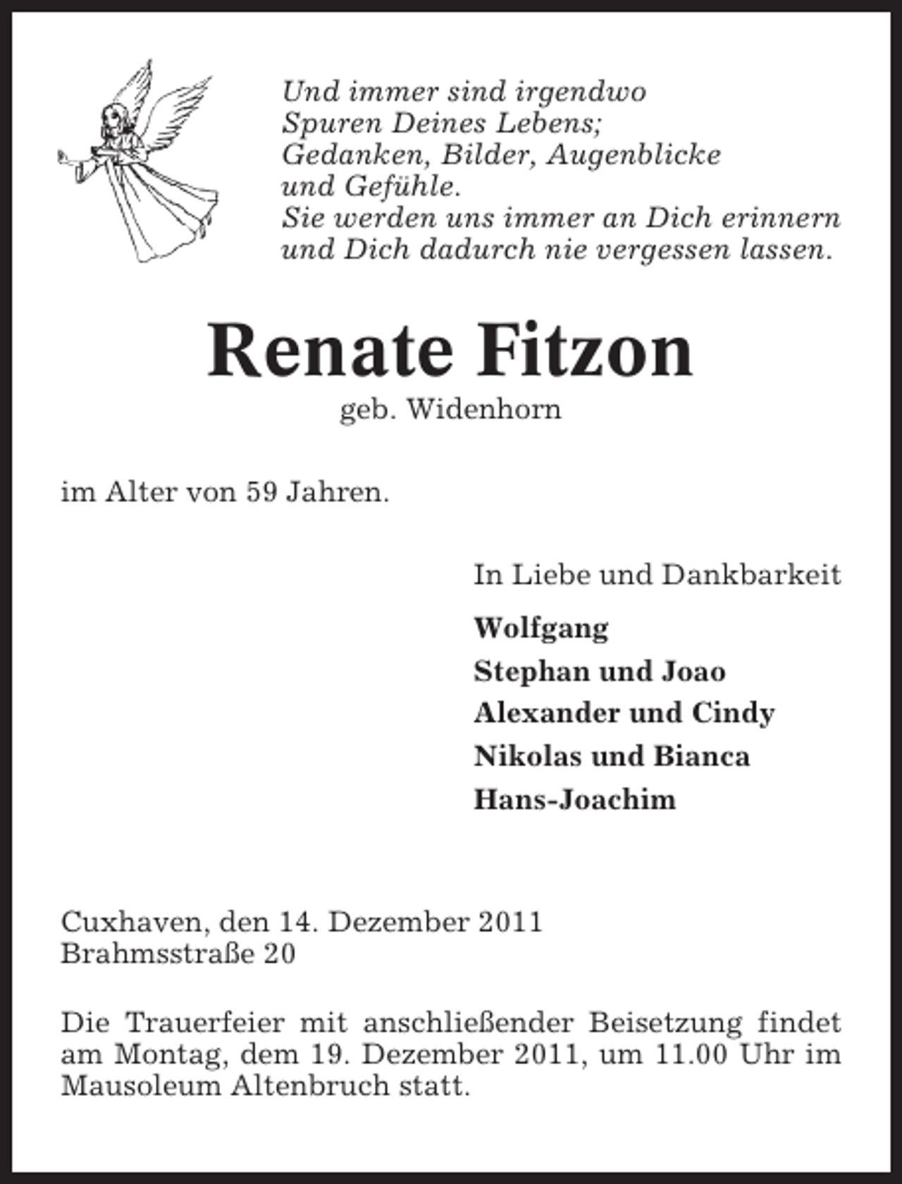 <p>Und immer sind irgendwo<br />Spuren Deines Lebens;<br />Gedanken, Bilder, Augenblicke<br />und Gefühle.<br />Sie werden uns immer an Dich erinnern<br />und Dich dadurch nie vergessen lassen.</p><p>Renate Fitzon<br />geb. Widenhorn<br />im Alter von 59 Jahren.<br />In Liebe und Dankbarkeit<br />Wolfgang<br />Stephan und Joao<br />Alexander und Cindy<br />Nikolas und Bianca<br />Hans-Joachim</p><p>Cuxhaven, den 14. Dezember 2011<br />Brahmsstraße 20<br />Die Trauerfeier mit anschließender Beisetzung findet<br />am Montag, dem 19. Dezember 2011, um 11.00 Uhr im<br />Mausoleum Altenbruch statt.</p>