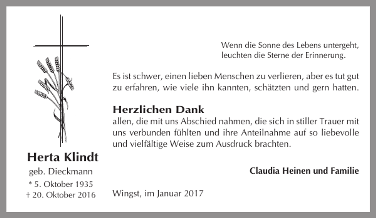 <p>Wenn die Sonne des Lebens untergeht,<br />leuchten die Sterne der Erinnerung.</p><p>Es ist schwer, einen lieben Menschen zu verlieren, aber es tut gut<br />zu erfahren, wie viele ihn kannten, schätzten und gern hatten.</p><p>Herzlichen Dank<br />allen, die mit uns Abschied nahmen, die sich in stiller Trauer mit<br />uns verbunden fühlten und ihre Anteilnahme auf so liebevolle<br />und vielfältige Weise zum Ausdruck brachten.</p><p>Herta Klindt<br />Claudia Heinen und Familie</p><p>geb. Dieckmann<br />* 5. Oktober 1935<br />† 20. Oktober 2016</p><p>Wingst, im Januar 2017</p>
