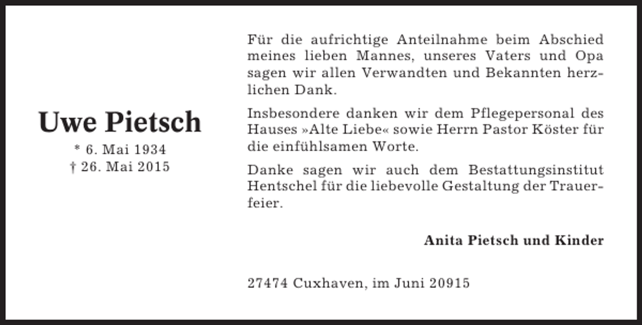 <p>Für die aufrichtige Anteilnahme beim Abschied<br />meines lieben Mannes, unseres Vaters und Opa<br />sagen wir allen Verwandten und Bekannten herzlichen Dank.</p><p>Uwe Pietsch<br />* 6. Mai 1934<br />† 26. Mai 2015</p><p>Insbesondere danken wir dem Pflegepersonal des<br />Hauses »Alte Liebe« sowie Herrn Pastor Köster für<br />die einfühlsamen Worte.<br />Danke sagen wir auch dem Bestattungsinstitut<br />Hentschel für die liebevolle Gestaltung der Trauerfeier.<br />Anita Pietsch und Kinder<br />27474 Cuxhaven, im Juni 20915</p>