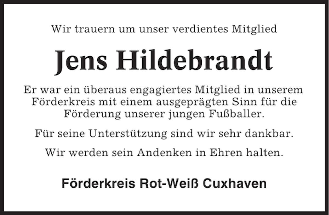 <p>Wir trauern um unser verdientes Mitglied</p>
<p>Jens Hildebrandt<br />Er war ein überaus engagiertes Mitglied in unserem<br />Förderkreis mit einem ausgeprägten Sinn für die<br />Förderung unserer jungen Fußballer.<br />Für seine Unterstützung sind wir sehr dankbar.<br />Wir werden sein Andenken in Ehren halten.</p>
<p>Förderkreis Rot-Weiß Cuxhaven</p>