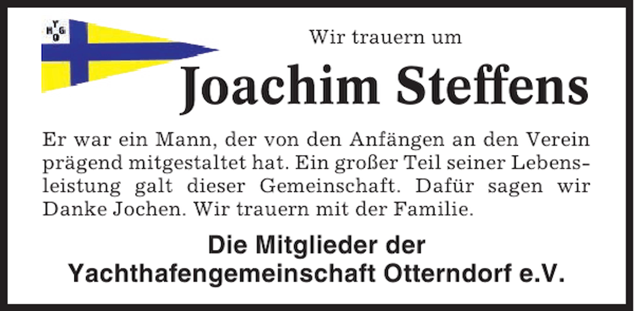 <p>Wir trauern um</p><p>Joachim Steffens<br />Er war ein Mann, der von den Anfängen an den Verein<br />prägend mitgestaltet hat. Ein großer Teil seiner Lebensleistung galt dieser Gemeinschaft. Dafür sagen wir<br />Danke Jochen. Wir trauern mit der Familie.</p><p>Die Mitglieder der<br />Yachthafengemeinschaft Otterndorf e.V.</p>