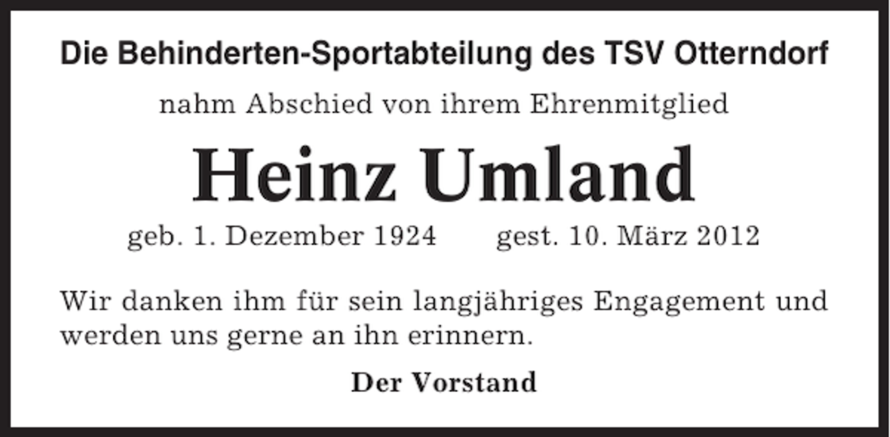 <p>Die Behinderten-Sportabteilung des TSV Otterndorf<br />nahm Abschied von ihrem Ehrenmitglied</p><p>Heinz Umland<br />geb. 1. Dezember 1924</p><p>gest. 10. März 2012</p><p>Wir danken ihm für sein langjähriges Engagement und<br />werden uns gerne an ihn erinnern.<br />Der Vorstand</p>