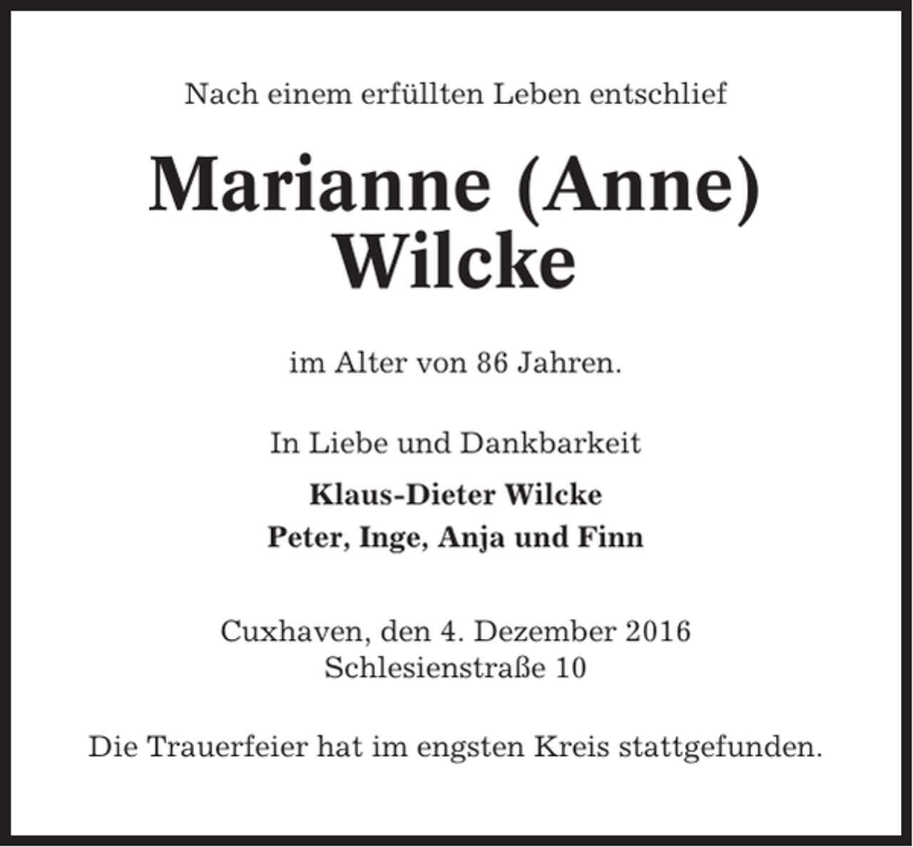 <p>Nach einem erfüllten Leben entschlief</p><p>Marianne (Anne)<br />Wilcke<br />im Alter von 86 Jahren.<br />In Liebe und Dankbarkeit<br />Klaus-Dieter Wilcke<br />Peter, Inge, Anja und Finn<br />Cuxhaven, den 4. Dezember 2016<br />Schlesienstraße 10<br />Die Trauerfeier hat im engsten Kreis stattgefunden.</p>