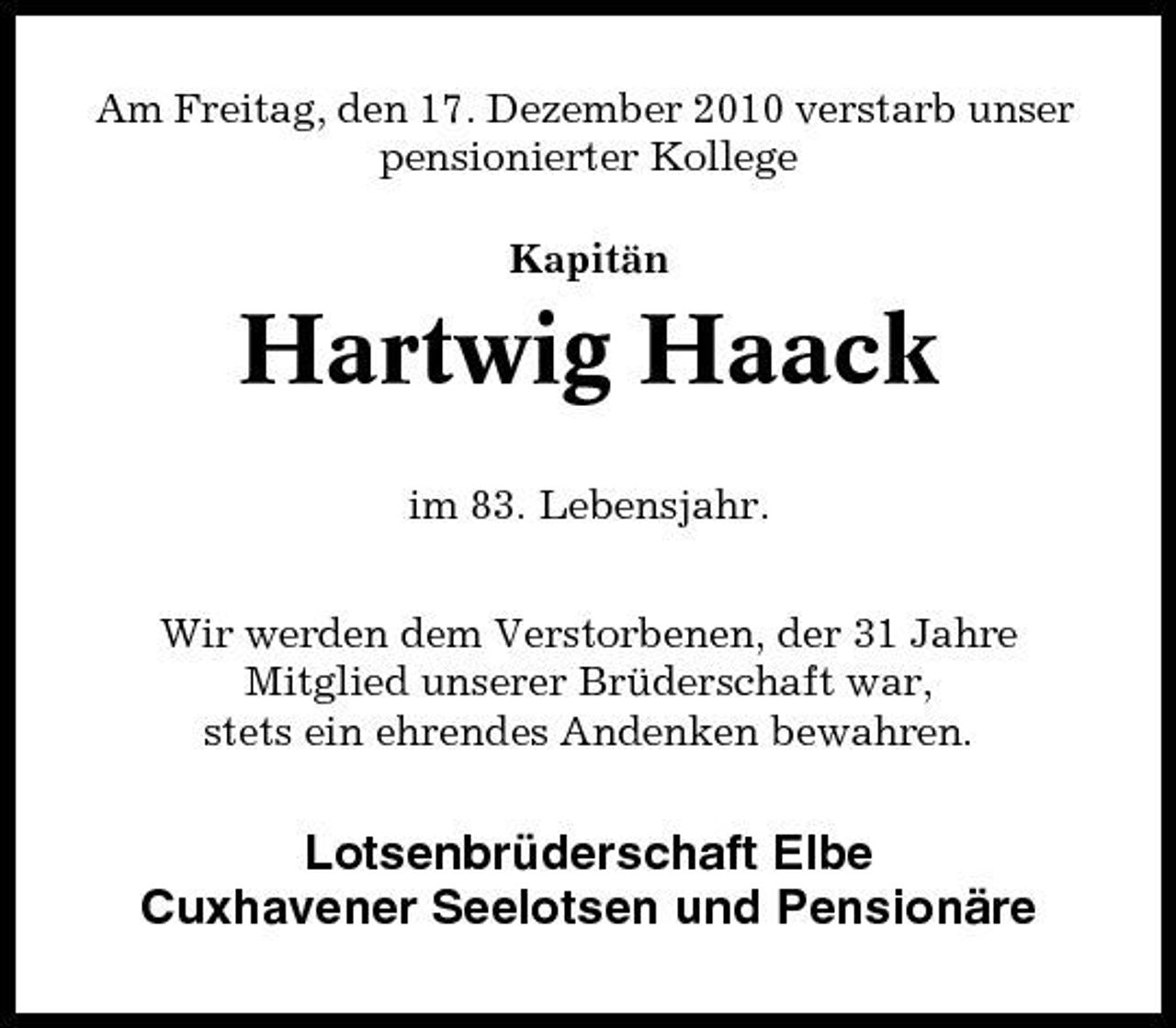 <p>Am Freitag, den 17. Dezember 2010 verstarb unser pensionierter Kollege Kapitän</p><p>Hartwig Haack<br />im 83. Lebensjahr. Wir werden dem Verstorbenen, der 31 Jahre Mitglied unserer Brüderschaft war, stets ein ehrendes Andenken bewahren.</p><p>Lotsenbrüderschaft Elbe Cuxhavener Seelotsen und Pensionäre</p>