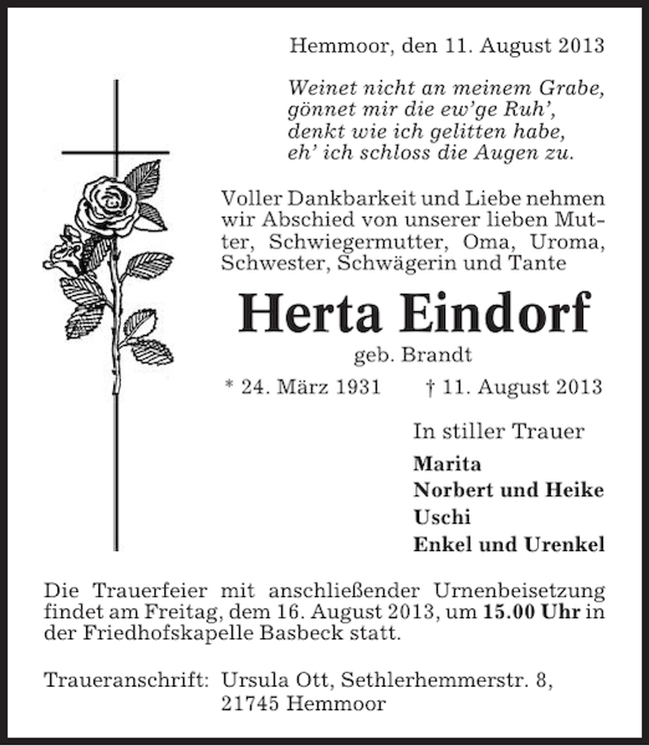 <p>Hemmoor, den 11. August 2013<br />Weinet nicht an meinem Grabe,<br />gönnet mir die ew’ge Ruh’,<br />denkt wie ich gelitten habe,<br />eh’ ich schloss die Augen zu.<br />Voller Dankbarkeit und Liebe nehmen<br />wir Abschied von unserer lieben Mutter, Schwiegermutter, Oma, Uroma,<br />Schwester, Schwägerin und Tante</p><p>Herta Eindorf<br />geb. Brandt<br />* 24. März 1931<br />† 11. August 2013</p><p>In stiller Trauer<br />Marita<br />Norbert und Heike<br />Uschi<br />Enkel und Urenkel<br />Die Trauerfeier mit anschließender Urnenbeisetzung<br />findet am Freitag, dem 16. August 2013, um 15.00 Uhr in<br />der Friedhofskapelle Basbeck statt.<br />Traueranschrift: Ursula Ott, Sethlerhemmerstr. 8,<br />21745 Hemmoor</p>