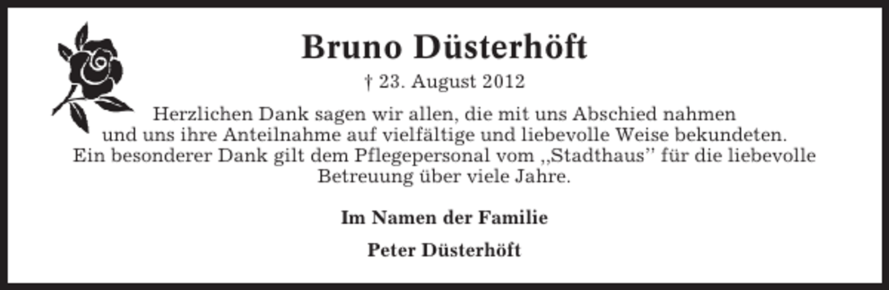 <p>Bruno Düsterhöft<br />† 23. August 2012<br />Herzlichen Dank sagen wir allen, die mit uns Abschied nahmen<br />und uns ihre Anteilnahme auf vielfältige und liebevolle Weise bekundeten.<br />Ein besonderer Dank gilt dem Pflegepersonal vom ,,Stadthaus’’ für die liebevolle<br />Betreuung über viele Jahre.<br />Im Namen der Familie<br />Peter Düsterhöft</p>