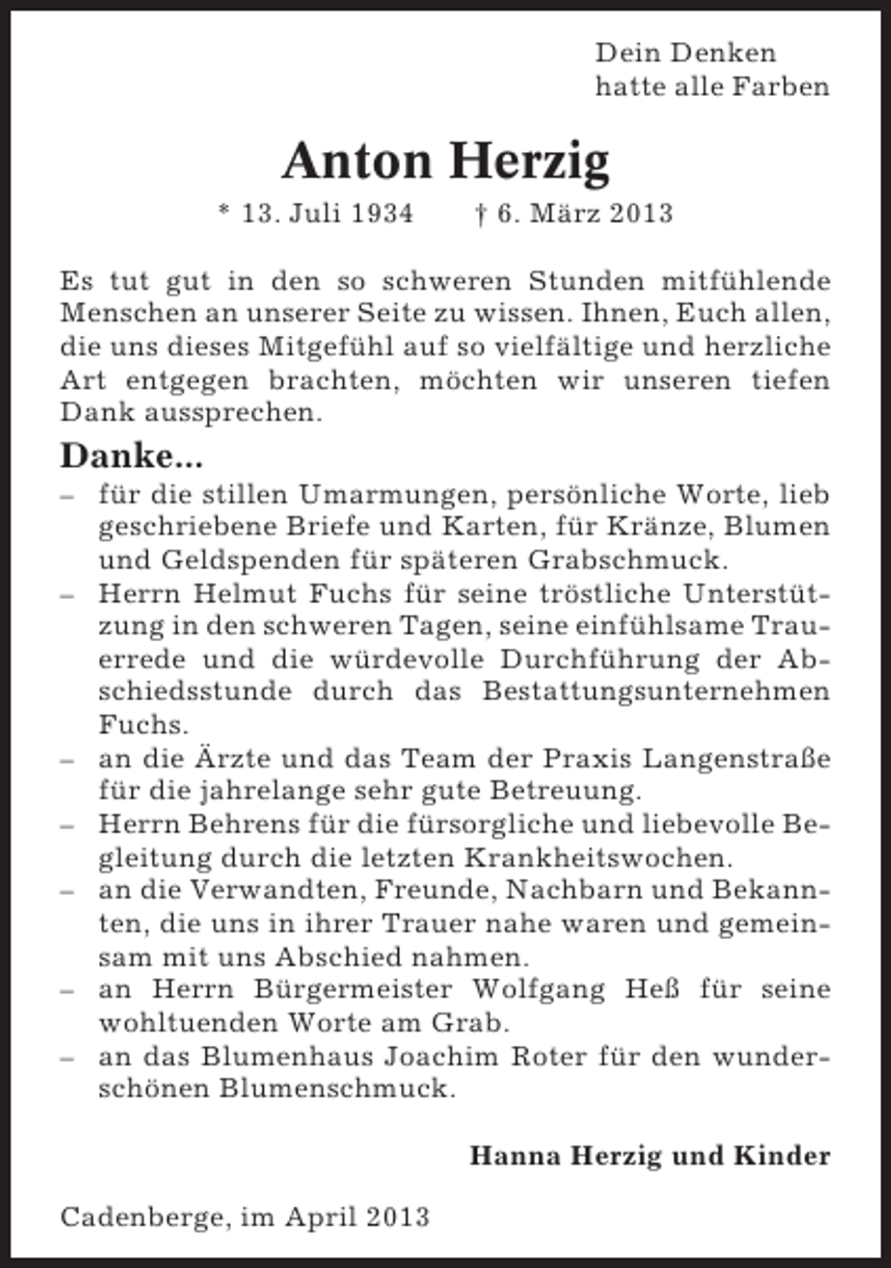 <p>Dein Denken<br />hatte alle Farben</p><p>Anton Herzig<br />* 13. Juli 1934</p><p>† 6. März 2013</p><p>Es tut gut in den so schweren Stunden mitfühlende<br />Menschen an unserer Seite zu wissen. Ihnen, Euch allen,<br />die uns dieses Mitgefühl auf so vielfältige und herzliche<br />Art entgegen brachten, möchten wir unseren tiefen<br />Dank aussprechen.</p><p>Danke...<br />– für die stillen Umarmungen, persönliche Worte, lieb<br />geschriebene Briefe und Karten, für Kränze, Blumen<br />und Geldspenden für späteren Grabschmuck.<br />– Herrn Helmut Fuchs für seine tröstliche Unterstützung in den schweren Tagen, seine einfühlsame Trauerrede und die würdevolle Durchführung der Abschiedsstunde durch das Bestattungsunternehmen<br />Fuchs.<br />– an die Ärzte und das Team der Praxis Langenstraße<br />für die jahrelange sehr gute Betreuung.<br />– Herrn Behrens für die fürsorgliche und liebevolle Begleitung durch die letzten Krankheitswochen.<br />– an die Verwandten, Freunde, Nachbarn und Bekannten, die uns in ihrer Trauer nahe waren und gemeinsam mit uns Abschied nahmen.<br />– an Herrn Bürgermeister Wolfgang Heß für seine<br />wohltuenden Worte am Grab.<br />– an das Blumenhaus Joachim Roter für den wunderschönen Blumenschmuck.<br />Hanna Herzig und Kinder<br />Cadenberge, im April 2013</p>