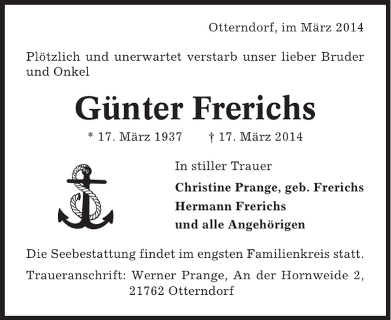 <p>Otterndorf, im März 2014<br />Plötzlich und unerwartet verstarb unser lieber Bruder<br />und Onkel</p><p>Günter Frerichs<br />* 17. März 1937</p><p>† 17. März 2014</p><p>In stiller Trauer<br />Christine Prange, geb. Frerichs<br />Hermann Frerichs<br />und alle Angehörigen<br />Die Seebestattung findet im engsten Familienkreis statt.<br />Traueranschrift: Werner Prange, An der Hornweide 2,<br />21762 Otterndorf</p>
