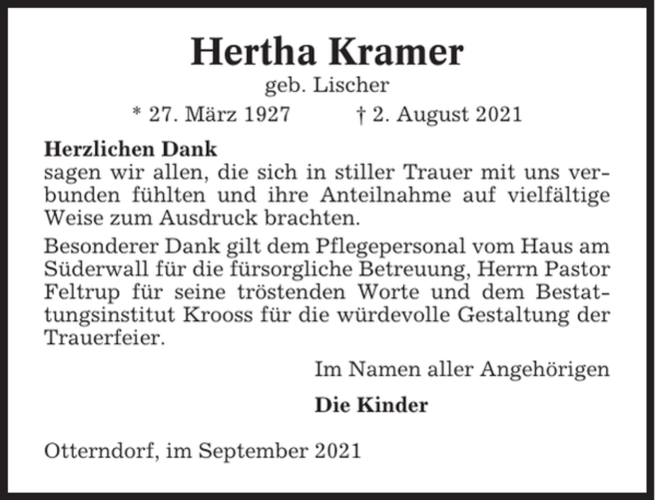 <p>Hertha Kramer<br />geb. Lischer<br />* 27. März 1927<br />† 2. August 2021<br />Herzlichen Dank<br />sagen wir allen, die sich in stiller Trauer mit uns verbunden fühlten und ihre Anteilnahme auf vielfältige<br />Weise zum Ausdruck brachten.<br />Besonderer Dank gilt dem Pflegepersonal vom Haus am<br />Süderwall für die fürsorgliche Betreuung, Herrn Pastor<br />Feltrup für seine tröstenden Worte und dem Bestattungsinstitut Krooss für die würdevolle Gestaltung der<br />Trauerfeier.<br />Im Namen aller Angehörigen<br />Die Kinder<br />Otterndorf, im September 2021</p>