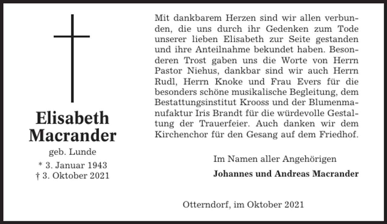 <p>Elisabeth<br />Macrander<br />geb. Lunde<br />* 3. Januar 1943<br />† 3. Oktober 2021</p><p>Mit dankbarem Herzen sind wir allen verbunden, die uns durch ihr Gedenken zum Tode<br />unserer lieben Elisabeth zur Seite gestanden<br />und ihre Anteilnahme bekundet haben. Besonderen Trost gaben uns die Worte von Herrn<br />Pastor Niehus, dankbar sind wir auch Herrn<br />Rudl, Herrn Knoke und Frau Evers für die<br />besonders schöne musikalische Begleitung, dem<br />Bestattungsinstitut Krooss und der Blumenmanufaktur Iris Brandt für die würdevolle Gestaltung der Trauerfeier. Auch danken wir dem<br />Kirchenchor für den Gesang auf dem Friedhof.<br />Im Namen aller Angehörigen<br />Johannes und Andreas Macrander<br />Otterndorf, im Oktober 2021</p>